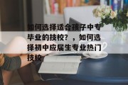 如何选择适合孩子中专毕业的技校？，如何选择初中应届生专业热门技校