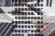 电子商务已成为现代社会中不可或缺的一部分。无论是个人还是企业，在电商领域都有着广泛的应用和发展。那么，毕业后的你将能够从事哪些职业呢？，电子商务专业毕业生可选择的职业包括产品经理、运营专员、网络营销师、销售经理等。