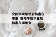 安阳学院毕业后档案在哪里_安阳学院毕业后档案在哪里查