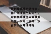 水利类毕业后做什么工作？选择哪个方向？，水利类毕业生未来就业方向，水电工程师、水管员、水处理师等