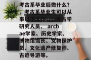 考古系毕业后做什么？，考古系毕业生可以从事以下工作，，考古学研究人员、 archae学家、历史学家、博物馆馆长、文物保护员、文化遗产修复师、古迹导游等。