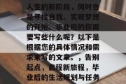 毕业意味着新的开始，人生的新阶段，同时也是寻找自我、实现梦想的开始。毕业后的你需要写些什么呢？以下是根据您的具体情况和需求来写的文章。，告别起点，启程新旅程，毕业后的生活规划与任务指南