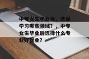 中专女生毕业后，选择学习哪些领域？，中专女生毕业后选择什么专业好就业？