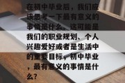 在初中毕业后，我们应该思考一下最有意义的事情是什么。这可能是我们的职业规划、个人兴趣爱好或者是生活中的重要目标，初中毕业，最有意义的事情是什么？