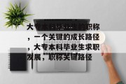 大专本科毕业生的职称，一个关键的成长路径，大专本科毕业生求职发展，职称关键路径