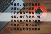 毕业后，我们仍有很多话要说。这个时期，我们的世界在不断变化和成长，我们在思想、情感和行为上都有了巨大的变化。，变化与成长，毕业后的理想与挑战