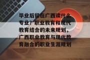 毕业后留在广西读什么专业？职业教育和现代教育结合的未来规划，广西职业教育与现代教育融合的职业生涯规划