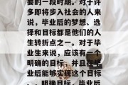 毕业是一段人生中最重要的一段时期。对于许多即将步入社会的人来说，毕业后的梦想、选择和目标都是他们的人生转折点之一。对于毕业生来说，应该有一个明确的目标，并且在毕业后能够实现这个目标。，明确目标，毕业后人生的转折点