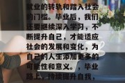 毕业后的生活不仅仅是就业的转轨和踏入社会的门槛。毕业后，我们还要继续深入学习，不断提升自己，才能适应社会的发展和变化，为自己的人生添加更多的可能性和意义。，毕业路上，持续提升自我，拓宽发展道路