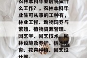 农林本科毕业后将做什么工作？，农林本科毕业生可从事的工种有，林业工程、动物饲养与繁殖、植物资源管理、园艺学、园艺技术、园林设施及养护、树木培育、花卉种植、园艺设计等。