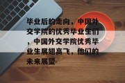 毕业后的走向，中国外交学院的优秀毕业生们，中国外交学院优秀毕业生展翅高飞，他们的未来展望