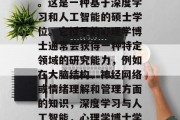 心理学博士学位通常被称为心理科学博士学位。这是一种基于深度学习和人工智能的硕士学位。它授予的心理学博士通常会获得一种特定领域的研究能力，例如在大脑结构、神经网络或情绪理解和管理方面的知识，深度学习与人工智能，心理学博士学位的广泛应用和深入理解