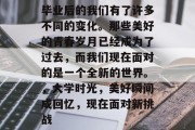 毕业后的我们有了许多不同的变化。那些美好的青春岁月已经成为了过去，而我们现在面对的是一个全新的世界。，大学时光，美好瞬间成回忆，现在面对新挑战