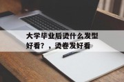大学毕业后烫什么发型好看？，烫卷发好看
