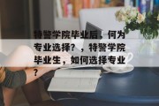 特警学院毕业后，何为专业选择？，特警学院毕业生，如何选择专业?