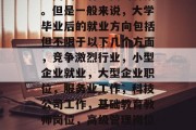 毕业后可以做些什么？这是一个永恒的问题，不同的人有不同的答案。但是一般来说，大学毕业后的就业方向包括但不限于以下几个方面，竞争激烈行业，小型企业就业，大型企业职位，服务业工作，科技公司工作，基础教育教师岗位，高级管理岗位，教育领域，创业项目运营，10. 国际化视野的工作