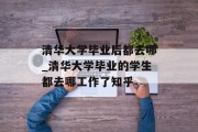 清华大学毕业后都去哪_清华大学毕业的学生都去哪工作了知乎