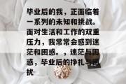毕业后的我，正面临着一系列的未知和挑战。面对生活和工作的双重压力，我常常会感到迷茫和困惑。，迷茫与困惑，毕业后的挣扎与困扰