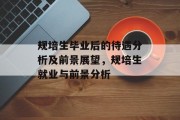 规培生毕业后的待遇分析及前景展望，规培生就业与前景分析