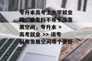 专升本高考上大学就业路，读专科不等于没发展空间，专升本 > 高考就业 >> 读专科与发展空间哪个更好？
