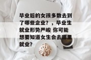 毕业后的女孩多数去到了哪些企业？，毕业生就业形势严峻 你可能想要知道女生会去哪里就业？