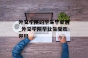 外交学院的学生毕业后_外交学院毕业生受欢迎吗