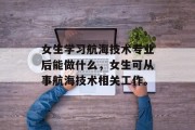 女生学习航海技术专业后能做什么，女生可从事航海技术相关工作。