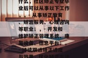 社区矫正专业毕业后做什么，社区矫正专业毕业后可以从事以下工作，，- 从事矫正教育、矫治服务、心理咨询等职业；，- 开发和维护矫正管理系统、康复设备、信息平台；，- 持续跟进矫正进度与效果，优化矫正方法和程序。