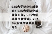 985大学毕业生就业难？985大学毕业后蓝领白领，985大学毕业生就业难？2023年蓝领白领最新趋势分析