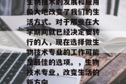 生物技术的发展和应用极大地改变了我们的生活方式。对于那些在大学期间就已经决定要转行的人，现在选择做生物技术专业的工作可能是最佳的选项。，生物技术专业，改变生活的新方向