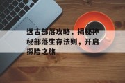 远古部落攻略，揭秘神秘部落生存法则，开启探险之旅