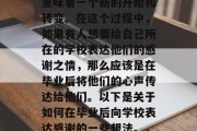 毕业是一个重要的生活阶段，对于许多人来说意味着一个新的开始和转变。在这个过程中，如果有人想要给自己所在的学校表达他们的感谢之情，那么应该是在毕业后将他们的心声传达给他们。以下是关于如何在毕业后向学校表达感谢的一些想法。，毕业生心声传递感谢，一份真诚的祝福语}