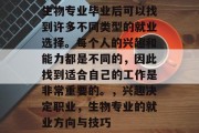 生物专业毕业后可以找到许多不同类型的就业选择。每个人的兴趣和能力都是不同的，因此找到适合自己的工作是非常重要的。，兴趣决定职业，生物专业的就业方向与技巧