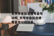大学毕业后选修专业可以吗_大学毕业后选修专业可以吗知乎