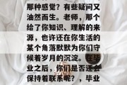 毕业后的自己，是不是依然怀念和老师交流的那种感觉？有些疑问又油然而生。老师，那个给了你知识、理解的来源，也许还在你生活的某个角落默默为你们守候着岁月的沉淀。在毕业之后，你们是否还会保持着联系呢？，毕业后的感想，老师们的陪伴