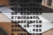 毕业后的选择和规划是每个人面临的一个重要问题。在这个世界上，每个人都有自己的职业道路，而正确的选择决定了我们的未来方向。在毕业后应该做什么最合适呢？这是一个值得深思的问题。，毕业生路，正确选择的职业道路