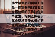 博士毕业后的科研工作是一份富有挑战性但又充满价值的工作。作为毕业生，你的选择在于你希望从事什么样的研究项目或者发展方向。，博士生科研工作，既有挑战又有价值的选择