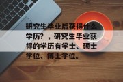 研究生毕业后获得什么学历？，研究生毕业获得的学历有学士、硕士学位、博士学位。