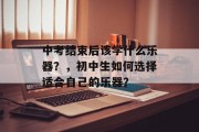 中考结束后该学什么乐器？，初中生如何选择适合自己的乐器？