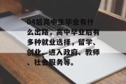 04后高中生毕业有什么出路，高中毕业后有多种就业选择，留学、创业、进入政府、教师、社会服务等。