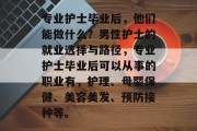 专业护士毕业后，他们能做什么？男性护士的就业选择与路径，专业护士毕业后可以从事的职业有，护理、母婴保健、美容美发、预防接种等。