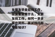 女朋友毕业后找工作，你需要做些什么，女朋友找工作，如何一步步提升简历、面试技巧和专业知识？