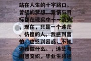 毕业的我，不知所措地站在人生的十字路口。曾经的梦想、激情与目标都在现实中一一消失，现在，只是一个迷茫、彷徨的人。我感到害怕，也感到困惑，不知道该做什么。，迷茫与困惑交织，毕业生路途中的迷茫与困惑