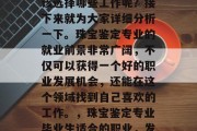 珠宝鉴定专业毕业后应该选择哪些工作呢？接下来就为大家详细分析一下。珠宝鉴定专业的就业前景非常广阔，不仅可以获得一个好的职业发展机会，还能在这个领域找到自己喜欢的工作。，珠宝鉴定专业毕业生适合的职业，发展前景好、收入高