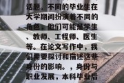 本科毕业后的身份，这是一个复杂而又重要的话题。不同的毕业生在大学期间扮演着不同的角色，他们可能是学生、教师、工程师、医生等。在论文写作中，我们需要探讨和描述这些身份的影响。，身份与职业发展，本科毕业后的多元角色及其影响分析
