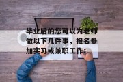 毕业后的您可以为老师做以下几件事，报名参加实习或兼职工作；