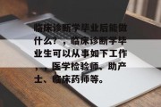 临床诊断学毕业后能做什么？，临床诊断学毕业生可以从事如下工作，，医学检验师、助产士、临床药师等。