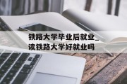 铁路大学毕业后就业_读铁路大学好就业吗