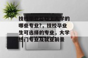 技校毕业后能上大学的哪些专业?，技校毕业生可选择的专业，大学热门专业及就业前景