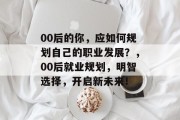 00后的你，应如何规划自己的职业发展？，00后就业规划，明智选择，开启新未来！
